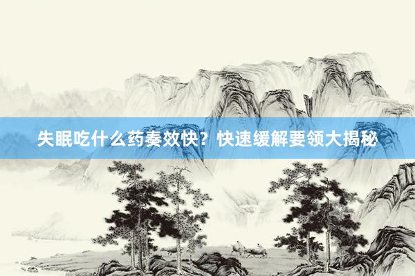 失眠吃什么药奏效快？快速缓解要领大揭秘
